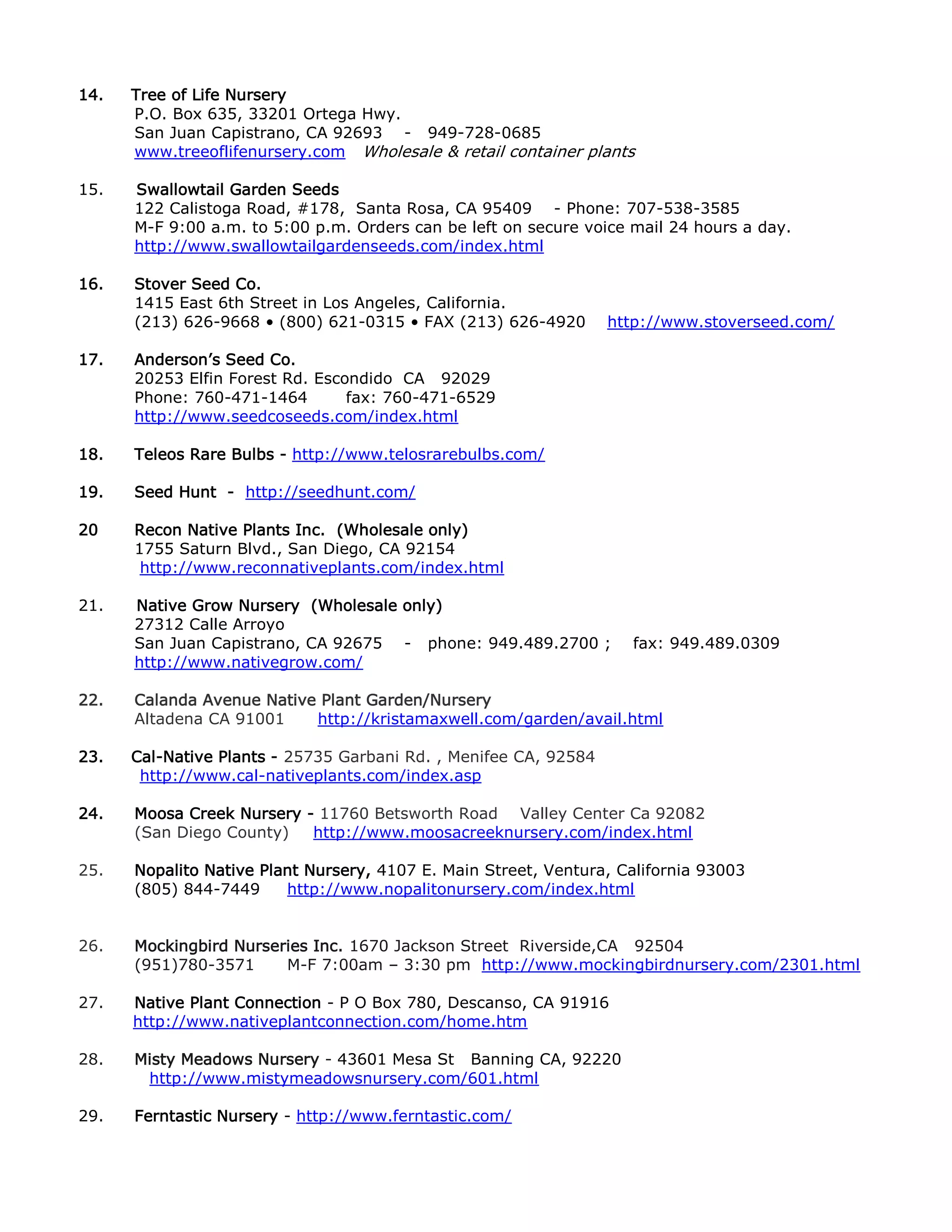 14. Tree of Life Nursery
P.O. Box 635, 33201 Ortega Hwy.
San Juan Capistrano, CA 92693 - 949-728-0685
www.treeoflifenursery.com Wholesale & retail container plants
15. Swallowtail Garden Seeds
122 Calistoga Road, #178, Santa Rosa, CA 95409 - Phone: 707-538-3585
M-F 9:00 a.m. to 5:00 p.m. Orders can be left on secure voice mail 24 hours a day.
http://www.swallowtailgardenseeds.com/index.html
16. Stover Seed Co.
1415 East 6th Street in Los Angeles, California.
(213) 626-9668 • (800) 621-0315 • FAX (213) 626-4920 http://www.stoverseed.com/
17. Anderson’s Seed Co.
20253 Elfin Forest Rd. Escondido CA 92029
Phone: 760-471-1464 fax: 760-471-6529
http://www.seedcoseeds.com/index.html
18. Teleos Rare Bulbs - http://www.telosrarebulbs.com/
19. Seed Hunt - http://seedhunt.com/
20 Recon Native Plants Inc. (Wholesale only)
1755 Saturn Blvd., San Diego, CA 92154
http://www.reconnativeplants.com/index.html
21. Native Grow Nursery (Wholesale only)
27312 Calle Arroyo
San Juan Capistrano, CA 92675 - phone: 949.489.2700 ; fax: 949.489.0309
http://www.nativegrow.com/
22. Calanda Avenue Native Plant Garden/Nursery
Altadena CA 91001 http://kristamaxwell.com/garden/avail.html
23. Cal-Native Plants - 25735 Garbani Rd. , Menifee CA, 92584
http://www.cal-nativeplants.com/index.asp
24. Moosa Creek Nursery - 11760 Betsworth Road Valley Center Ca 92082
(San Diego County) http://www.moosacreeknursery.com/index.html
25. Nopalito Native Plant Nursery - 4107 E. Main Street, Ventura, California 93003
(805) 844-7449 http://www.nopalitonursery.com/index.html
26. Mockingbird Nurseries Inc. 1670 Jackson Street Riverside,CA 92504
(951)780-3571 M-F 7:00am – 3:30 pm http://www.mockingbirdnursery.com/2301.html
27. Native Plant Connection - P O Box 780, Descanso, CA 91916
http://www.nativeplantconnection.com/home.htm
28. Misty Meadows Nursery - 43601 Mesa St Banning CA, 92220
http://www.mistymeadowsnursery.com/601.html
29. Ferntastic Nursery - http://www.ferntastic.com/
 