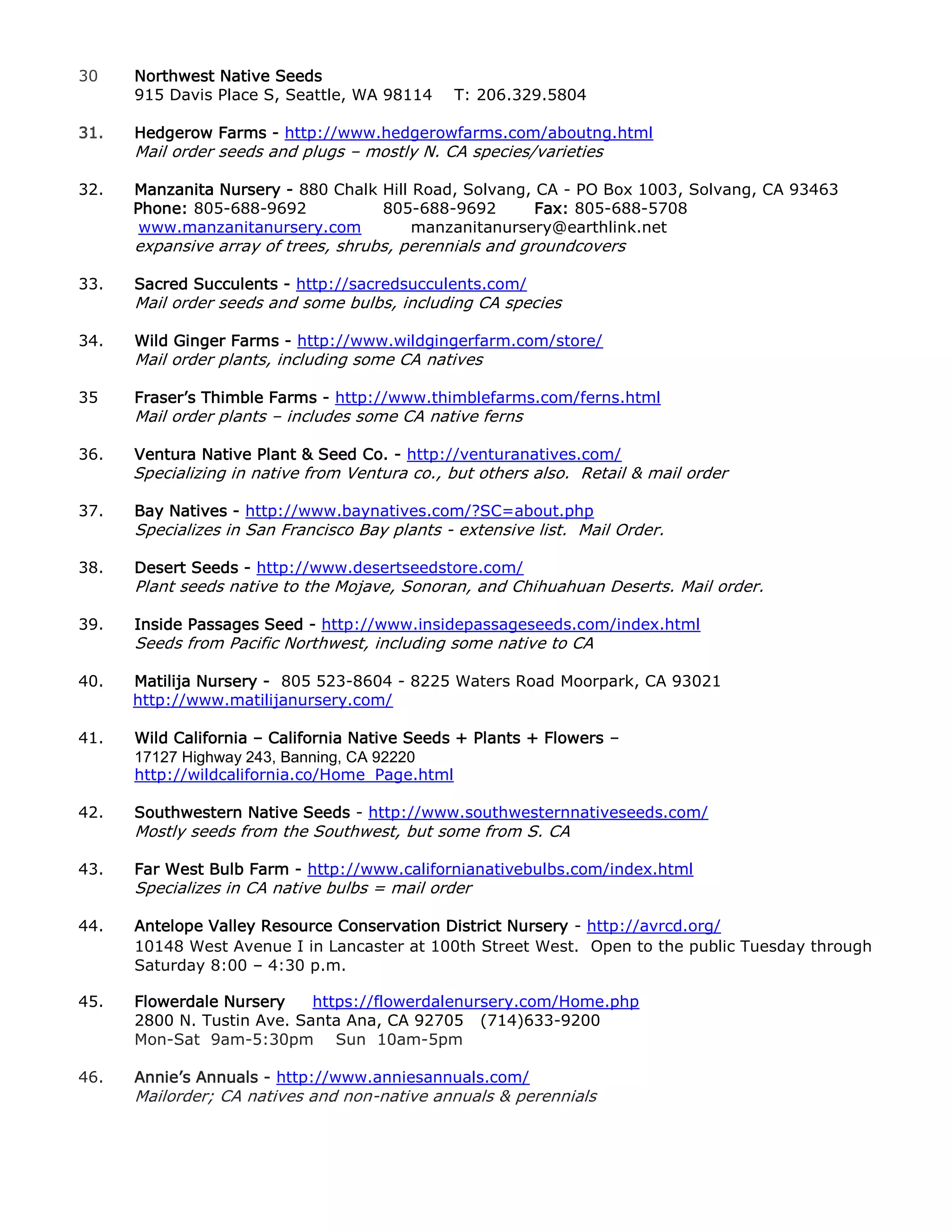 30 Northwest Native Seeds
915 Davis Place S, Seattle, WA 98114 T: 206.329.5804
31. Hedgerow Farms - http://www.hedgerowfarms.com/aboutng.html
Mail order seeds and plugs – mostly N. CA species/varieties
32. Manzanita Nursery - 880 Chalk Hill Road, Solvang, CA - PO Box 1003, Solvang, CA 93463
Phone: 805-688-9692 805-688-9692 Fax: 805-688-5708
www.manzanitanursery.com manzanitanursery@earthlink.net
expansive array of trees, shrubs, perennials and groundcovers
33. Sacred Succulents - http://sacredsucculents.com/
Mail order seeds and some bulbs, including CA species
34. Wild Ginger Farms - http://www.wildgingerfarm.com/store/
Mail order plants, including some CA natives
35 Fraser’s Thimble Farms - http://www.thimblefarms.com/ferns.html
Mail order plants – includes some CA native ferns
36. Ventura Native Plant & Seed Co. - http://venturanatives.com/
Specializing in native from Ventura co., but others also. Retail & mail order
37. Bay Natives - http://www.baynatives.com/?SC=about.php
Specializes in San Francisco Bay plants - extensive list. Mail Order.
38. Desert Seeds - http://www.desertseedstore.com/
Plant seeds native to the Mojave, Sonoran, and Chihuahuan Deserts. Mail order.
39. Inside Passages Seed - http://www.insidepassageseeds.com/index.html
Seeds from Pacific Northwest, including some native to CA
40. Matilija Nursery - 805 523-8604 - 8225 Waters Road Moorpark, CA 93021
http://www.matilijanursery.com/
41. Wild California – California Native Seeds + Plants + Flowers –
17127 Highway 243, Banning, CA 92220
http://wildcalifornia.co/Home_Page.html
42. Southwestern Native Seeds - http://www.southwesternnativeseeds.com/
Mostly seeds from the Southwest, but some from S. CA
43. Far West Bulb Farm - http://www.californianativebulbs.com/index.html
Specializes in CA native bulbs = mail order
44. Antelope Valley Resource Conservation District Nursery - http://avrcd.org/
10148 West Avenue I in Lancaster at 100th Street West. Open to the public Tuesday through
Saturday 8:00 – 4:30 p.m.
45. Flowerdale Nursery https://flowerdalenursery.com/Home.php
2800 N. Tustin Ave. Santa Ana, CA 92705 (714)633-9200
Mon-Sat 9am-5:30pm Sun 10am-5pm
46. Annie’s Annuals - http://www.anniesannuals.com/
Mailorder; CA natives and non-native annuals & perennials
 