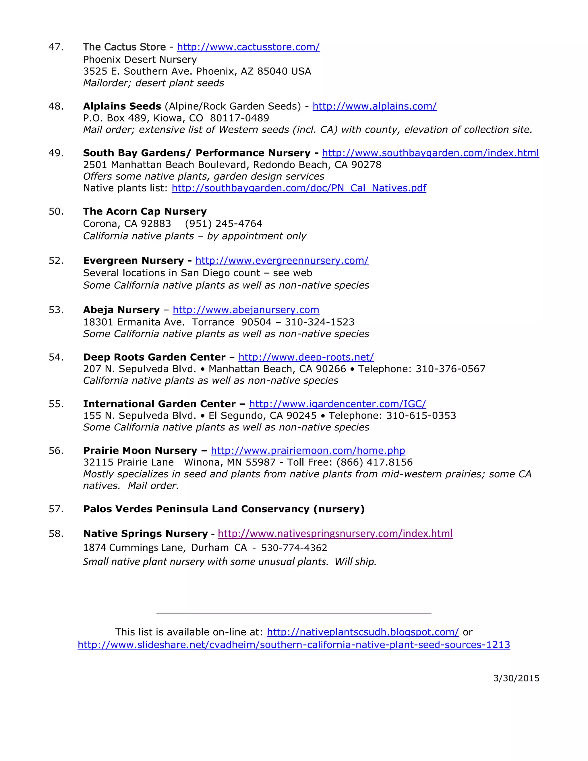 47. The Cactus Store - http://www.cactusstore.com/
Phoenix Desert Nursery
3525 E. Southern Ave. Phoenix, AZ 85040 USA
Mailorder; desert plant seeds
48. Alplains Seeds (Alpine/Rock Garden Seeds) - http://www.alplains.com/
P.O. Box 489, Kiowa, CO 80117-0489
Mail order; extensive list of Western seeds (incl. CA) with county, elevation of collection site.
49. South Bay Gardens/ Performance Nursery - http://www.southbaygarden.com/index.html
2501 Manhattan Beach Boulevard, Redondo Beach, CA 90278
Offers some native plants, garden design services
Native plants list: http://southbaygarden.com/doc/PN_Cal_Natives.pdf
50. The Acorn Cap Nursery
Corona, CA 92883 (951) 245-4764
California native plants – by appointment only
52. Evergreen Nursery - http://www.evergreennursery.com/
Several locations in San Diego count – see web
Some California native plants as well as non-native species
53. Abeja Nursery – http://www.abejanursery.com
18301 Ermanita Ave. Torrance 90504 – 310-324-1523
Some California native plants as well as non-native species
54. Deep Roots Garden Center – http://www.deep-roots.net/
207 N. Sepulveda Blvd. • Manhattan Beach, CA 90266 • Telephone: 310-376-0567
California native plants as well as non-native species
55. International Garden Center – http://www.igardencenter.com/IGC/
155 N. Sepulveda Blvd. • El Segundo, CA 90245 • Telephone: 310-615-0353
Some California native plants as well as non-native species
56. Prairie Moon Nursery – http://www.prairiemoon.com/home.php
32115 Prairie Lane Winona, MN 55987 - Toll Free: (866) 417.8156
Mostly specializes in seed and plants from native plants from mid-western prairies; some CA
natives. Mail order.
57. Palos Verdes Peninsula Land Conservancy (nursery)
58. Native Springs Nursery - http://www.nativespringsnursery.com/index.html
1874 Cummings Lane, Durham CA - 530-774-4362 nativespringsnursery@gmail.com
Small native plant nursery with some unusual plants. Will ship.
59. Wild California Native Plants and Seeds
P O Box 1581 Idyllwild, CA 92549 phone: 951 692-5385
60. Rainbow Lily Seeds
http://lilyseed.com/index.html
61. Plants of the Southwest
http://www.plantsofthesouthwest.com/
Mail order seeds of Southwestern desert plants
62. Sierra Seed Supply - http://sierraseedsupply.com/native_tree_shrub_seed.html
 