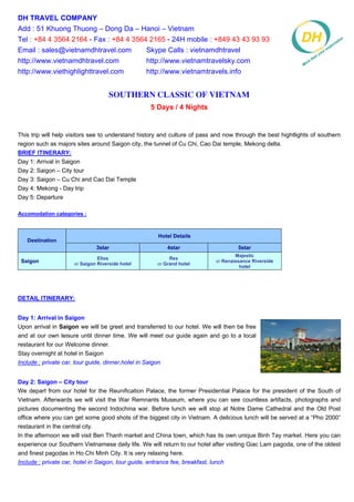 DH TRAVEL COMPANY
Add : 51 Khuong Thuong – Dong Da – Hanoi – Vietnam
Tel : +84 4 3564 2164 - Fax : +84 4 3564 2165 - 24H mobile : +849 43 43 93 93
Email : sales@vietnamdhtravel.com       Skype Calls : vietnamdhtravel
http://www.vietnamdhtravel.com          http://www.vietnamtravelsky.com
http://www.viethighlighttravel.com      http://www.vietnamtravels.info


                                     Southern Classic of Vietnam
                                                     5 Days / 4 Nights


This trip will help visitors see to understand history and culture of pass and now through the best hightlights of southern
region such as majors sites around Saigon city, the tunnel of Cu Chi, Cao Dai temple, Mekong delta.
BRIEF ITINERARY:
Day 1: Arrival in Saigon
Day 2: Saigon – City tour
Day 3: Saigon – Cu Chi and Cao Dai Temple
Day 4: Mekong - Day trip
Day 5: Departure

Accomodation categories :



                                                        Hotel Details
   Destination
                               3star                        4star                    5star
                                                                                    Majestic
                                Elios                       Rex
 Saigon               or Saigon Riverside hotel        or Grand hotel
                                                                            or Renaissance Riverside
                                                                                      hotel




DETAIL ITINERARY:


Day 1: Arrival in Saigon
Upon arrival in Saigon we will be greet and transferred to our hotel. We will then be free
and at our own leisure until dinner time. We will meet our guide again and go to a local
restaurant for our Welcome dinner.
Stay overnight at hotel in Saigon
Include : private car, tour guide, dinner,hotel in Saigon


Day 2: Saigon – City tour
We depart from our hotel for the Reunification Palace, the former Presidential Palace for the president of the South of
Vietnam. Afterwards we will visit the War Remnants Museum, where you can see countless artifacts, photographs and
pictures documenting the second Indochina war. Before lunch we will stop at Notre Dame Cathedral and the Old Post
office where you can get some good shots of the biggest city in Vietnam. A delicious lunch will be served at a “Pho 2000”
restaurant in the central city.
In the afternoon we will visit Ben Thanh market and China town, which has its own unique Binh Tay market. Here you can
experience our Southern Vietnamese daily life. We will return to our hotel after visiting Giac Lam pagoda, one of the oldest
and finest pagodas in Ho Chi Minh City. It is very relaxing here.
Include : private car, hotel in Saigon, tour guide, entrance fee, breakfast, lunch
 