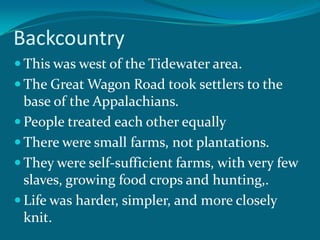 BackcountryThis was west of the Tidewater area.The Great Wagon Road took settlers to the base of the Appalachians.People treated each other equallyThere were small farms, not plantations.They were self-sufficient farms, with very few slaves, growing food crops and hunting,.Life was harder, simpler, and more closely knit.