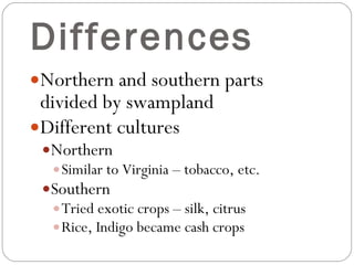 Differences Northern and southern parts divided by swampland Different cultures Northern Similar to Virginia – tobacco, etc. Southern Tried exotic crops – silk, citrus Rice, Indigo became cash crops  
