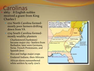 Carolinasnobles
 1663- 8 English
 received a grant from King
 Charles I
   1712 North Carolina formed-
    mostly poor farmers drifting
    down from VA
   1719 South Carolina formed-
    mostly wealthy planters
       Charlestown(Charleston)
        became major city- Settlers from
        Barbados; later were Germans,
        Swiss. French Protestants, and
        Spanish Jews
       Rice and Indigo major crops
       Enslaved Indians, then Africans
       African slaves outnumbered
        white settlers by early 1700’s
 