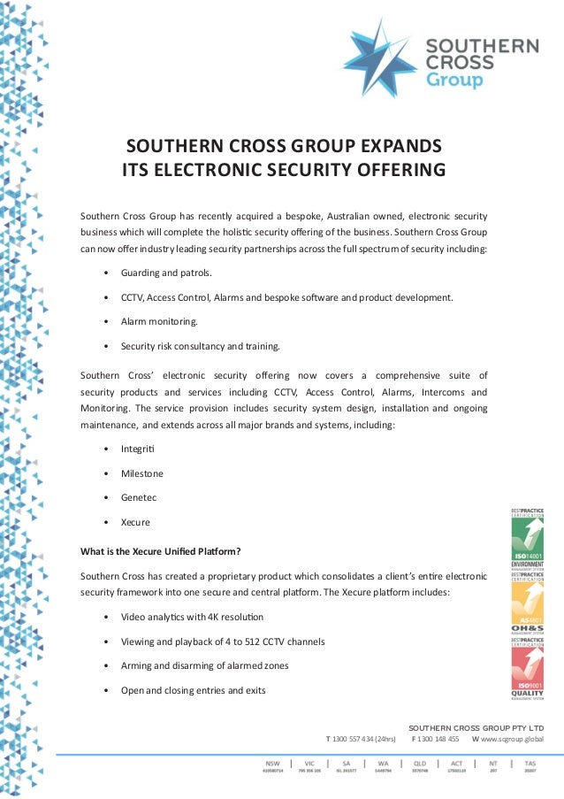 SOUTHERN CROSS GROUP PTY LTD
T 1300 557 434 (24hrs) F 1300 148 455 W www.scgroup.global
SOUTHERN CROSS GROUP EXPANDS
ITS ELECTRONIC SECURITY OFFERING
Southern Cross Group has recently acquired a bespoke, Australian owned, electronic security
business which will complete the holistic security offering of the business. Southern Cross Group
can now offer industry leading security partnerships across the full spectrum of security including:
• Guarding and patrols.
• CCTV, Access Control, Alarms and bespoke software and product development.
• Alarm monitoring.
• Security risk consultancy and training.
Southern Cross’ electronic security offering now covers a comprehensive suite of
security products and services including CCTV, Access Control, Alarms, Intercoms and
Monitoring. The service provision includes security system design, installation and ongoing
maintenance, and extends across all major brands and systems, including:
• Integriti
• Milestone
• Genetec
• Xecure
What is the Xecure Unified Platform?
Southern Cross has created a proprietary product which consolidates a client’s entire electronic
security framework into one secure and central platform. The Xecure platform includes:
• Video analytics with 4K resolution
• Viewing and playback of 4 to 512 CCTV channels
• Arming and disarming of alarmed zones
• Open and closing entries and exits
 