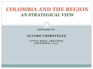 R E M A R K S B Y
ALVARO URIBEVÉLEZ
L I T T L E R O C K , A R K A N S A S
N O V E M B E R 2 2 0 1 1
COLOMBIA AND THE REGION
AN STRATEGICAL VIEW
 