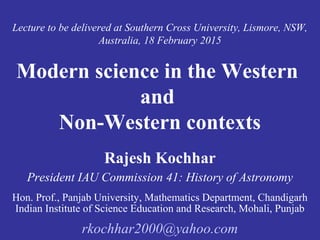 Lecture to be delivered at Southern Cross University, Lismore, NSW,
Australia, 18 February 2015
Modern science in the Western
and
Non-Western contexts
Rajesh Kochhar
President IAU Commission 41: History of Astronomy
Hon. Prof., Panjab University, Mathematics Department, Chandigarh
Indian Institute of Science Education and Research, Mohali, Punjab
rkochhar2000@yahoo.com
 