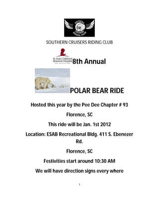 SOUTHERN CRUISERS RIDING CLUB



                      8th Annual



                    POLAR BEAR RIDE
  Hosted this year by the Pee Dee Chapter # 93
                   Florence, SC
          This ride will be Jan. 1st 2012
Location: ESAB Recreational Bldg. 411 S. Ebenezer
                      Rd.
                   Florence, SC
        Festivities start around 10:30 AM
    We will have direction signs every where

                         1
 