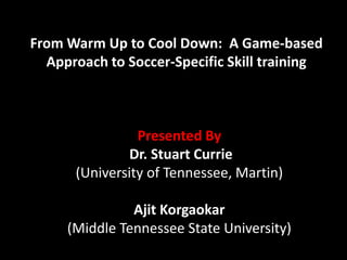 From Warm Up to Cool Down:  A Game-based Approach to Soccer-Specific Skill training Presented By Dr. Stuart Currie (University of Tennessee, Martin)  Ajit Korgaokar      (Middle Tennessee State University) 