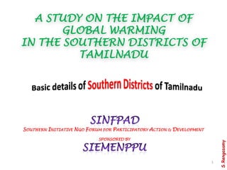 A STUDY ON THE IMPACT OF
       GLOBAL WARMING
IN THE SOUTHERN DISTRICTS OF
         TAMILNADU




SOUTHERN INITIATIVE NGO FORUM FOR PARTICIPATORY ACTION & DEVELOPMENT
                            SPONSORED BY




                                                                           S.Rengasamy
                                                                       1
 