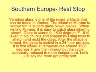 Southern Europe- Rest Stop Venetian glass is one of the major artifacts that can be found in Venice.  The island of Murano is known for its superb glass blown pieces.  When visiting Murano, it is easy to catch glass-blowing shows. Glass is stored at 1800 degrees F.  It is taken in big chunks and shaped by using tools to stretch and mold the glass. After the shape is formed, the glass is cooled in a 24-hour process. It is first stored at temperatures around 1000 degrees F and then throughout the cycle eventually reduced to room temperature. Let’s just say the room got pretty hot! 