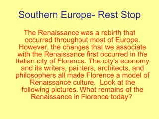 Southern Europe- Rest Stop The Renaissance was a rebirth that occurred throughout most of Europe. However, the changes that we associate with the Renaissance first occurred in the Italian city of Florence. The city's economy and its writers, painters, architects, and philosophers all made Florence a model of Renaissance culture.  Look at the following pictures. What remains of the Renaissance in Florence today?  