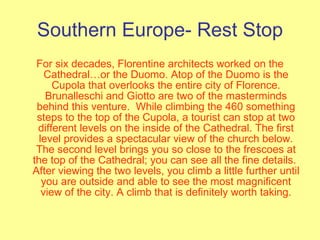 Southern Europe- Rest Stop For six decades, Florentine architects worked on the Cathedral…or the Duomo. Atop of the Duomo is the Cupola that overlooks the entire city of Florence. Brunalleschi and Giotto are two of the masterminds behind this venture.  While climbing the 460 something steps to the top of the Cupola, a tourist can stop at two different levels on the inside of the Cathedral. The first level provides a spectacular view of the church below. The second level brings you so close to the frescoes at the top of the Cathedral; you can see all the fine details.  After viewing the two levels, you climb a little further until you are outside and able to see the most magnificent view of the city. A climb that is definitely worth taking. 