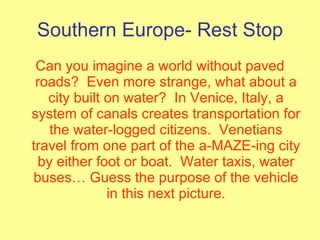 Southern Europe- Rest Stop Can you imagine a world without paved roads?  Even more strange, what about a city built on water?  In Venice, Italy, a system of canals creates transportation for the water-logged citizens.  Venetians travel from one part of the a-MAZE-ing city by either foot or boat.  Water taxis, water buses… Guess the purpose of the vehicle in this next picture. 