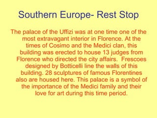 Southern Europe- Rest Stop The palace of the Uffizi was at one time one of the most extravagant interior in Florence. At the times of Cosimo and the Medici clan, this building was erected to house 13 judges from Florence who directed the city affairs.  Frescoes designed by Botticelli line the walls of this building. 28 sculptures of famous Florentines also are housed here. This palace is a symbol of the importance of the Medici family and their love for art during this time period. 
