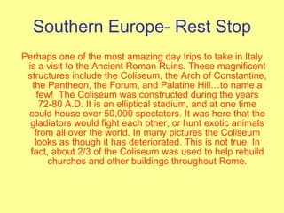 Southern Europe- Rest Stop Perhaps one of the most amazing day trips to take in Italy is a visit to the Ancient Roman Ruins. These magnificent structures include the Coliseum, the Arch of Constantine, the Pantheon, the Forum, and Palatine Hill…to name a few!  The Coliseum was constructed during the years 72-80 A.D. It is an elliptical stadium, and at one time could house over 50,000 spectators. It was here that the gladiators would fight each other, or hunt exotic animals from all over the world. In many pictures the Coliseum looks as though it has deteriorated. This is not true. In fact, about 2/3 of the Coliseum was used to help rebuild churches and other buildings throughout Rome. 