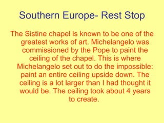 Southern Europe- Rest Stop The Sistine chapel is known to be one of the greatest works of art. Michelangelo was commissioned by the Pope to paint the ceiling of the chapel. This is where Michelangelo set out to do the impossible: paint an entire ceiling upside down. The ceiling is a lot larger than I had thought it would be. The ceiling took about 4 years to create.  