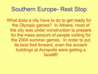 Southern Europe- Rest Stop What does a city have to do to get ready for the Olympic games?  In Athens, most of the city was under construction to prepare for the mass amount of people visiting for the 2004 summer games.  In order to put its best foot forward, even the ancient buildings at Acropolis were getting a facelift! 