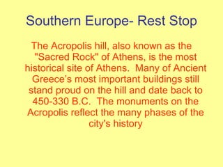 Southern Europe- Rest Stop The Acropolis hill, also known as the "Sacred Rock" of Athens, is the most historical site of Athens.  Many of Ancient Greece’s most important buildings still stand proud on the hill and date back to 450-330 B.C.  The monuments on the Acropolis reflect the many phases of the city's history 