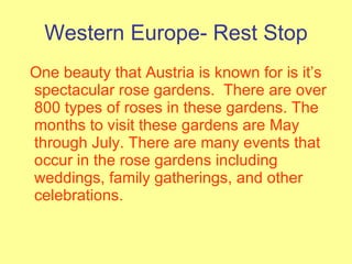 Western Europe- Rest Stop One beauty that Austria is known for is it’s spectacular rose gardens.  There are over 800 types of roses in these gardens. The months to visit these gardens are May through July. There are many events that occur in the rose gardens including weddings, family gatherings, and other celebrations. 