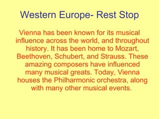 Western Europe- Rest Stop Vienna has been known for its musical influence across the world, and throughout history. It has been home to Mozart, Beethoven, Schubert, and Strauss. These amazing composers have influenced many musical greats. Today, Vienna houses the Philharmonic orchestra, along with many other musical events.  