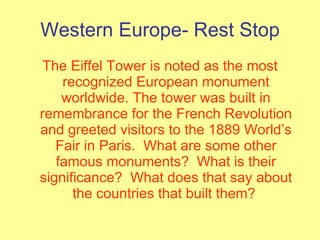 Western Europe- Rest Stop The Eiffel Tower is noted as the most recognized European monument worldwide. The tower was built in remembrance for the French Revolution and greeted visitors to the 1889 World’s Fair in Paris.  What are some other famous monuments?  What is their significance?  What does that say about the countries that built them?  