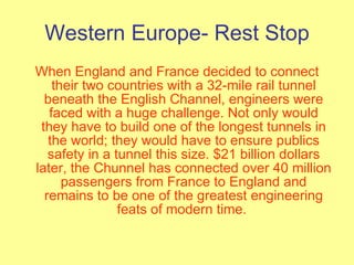 Western Europe- Rest Stop When England and France decided to connect their two countries with a 32-mile rail tunnel beneath the English Channel, engineers were faced with a huge challenge. Not only would they have to build one of the longest tunnels in the world; they would have to ensure publics safety in a tunnel this size. $21 billion dollars later, the Chunnel has connected over 40 million passengers from France to England and remains to be one of the greatest engineering feats of modern time.  