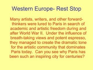 Western Europe- Rest Stop Many artists, writers, and other forward-thinkers were lured to Paris in search of academic and artistic freedom during and after World War II.  Under the influence of breath-taking views and potent espresso, they managed to create the dramatic tone for the artistic community that dominates Paris today.  Can you see why Paris has been such an inspiring city for centuries?   