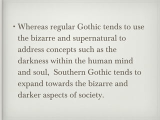 Whereas regular Gothic tends to use the bizarre and supernatural to address concepts such as the darkness within the human mind and soul,  Southern Gothic tends to expand towards the bizarre and darker aspects of society. 