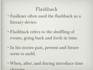 Flashback Faulkner often used the flashback as a literary device. Flashback refers to the shuffling of events, going back and forth in time. In his stories past, present and future seem to meld. When, after, and during introduce time changes. 