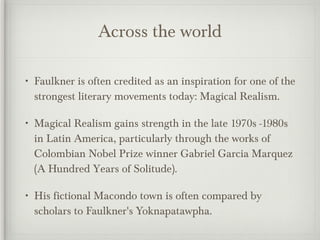 Across the world Faulkner is often credited as an inspiration for one of the strongest literary movements today: Magical Realism. Magical Realism gains strength in the late 1970s -1980s in Latin America, particularly through the works of Colombian Nobel Prize winner Gabriel Garcia Marquez (A Hundred Years of Solitude). His fictional Macondo town is often compared by scholars to Faulkner's Yoknapatawpha. 