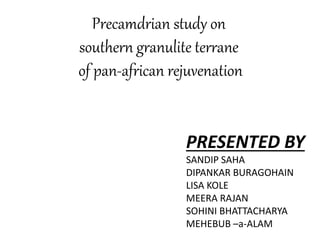 Precamdrian study on
southern granulite terrane
of pan-african rejuvenation
PRESENTED BY
SANDIP SAHA
DIPANKAR BURAGOHAIN
LISA KOLE
MEERA RAJAN
SOHINI BHATTACHARYA
MEHEBUB –a-ALAM
 