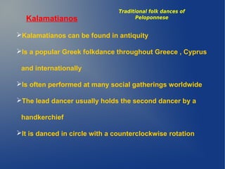 Kalamatianos
Kalamatianos can be found in antiquity
Is a popular Greek folkdance throughout Greece , Cyprus
and internationally
Is often performed at many social gatherings worldwide
The lead dancer usually holds the second dancer by a
handkerchief
It is danced in circle with a counterclockwise rotation
Traditional folk dances of
Peloponnese
 