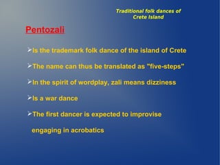 Pentozali
Is the trademark folk dance of the island of Crete
The name can thus be translated as "five-steps"
In the spirit of wordplay, zali means dizziness
Is a war dance
The first dancer is expected to improvise
engaging in acrobatics
Traditional folk dances of
Crete Island
 
