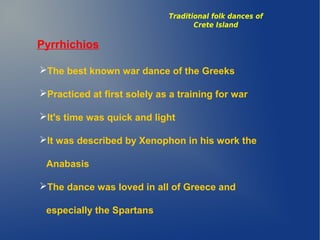 Pyrrhichios
The best known war dance of the Greeks
Practiced at first solely as a training for war
It's time was quick and light
It was described by Xenophon in his work the
Anabasis
The dance was loved in all of Greece and
especially the Spartans
Traditional folk dances of
Crete Island
 