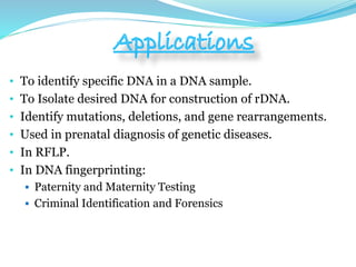 • To identify specific DNA in a DNA sample.
• To Isolate desired DNA for construction of rDNA.
• Identify mutations, deletions, and gene rearrangements.
• Used in prenatal diagnosis of genetic diseases.
• In RFLP.
• In DNA fingerprinting:
 Paternity and Maternity Testing
 Criminal Identification and Forensics
 