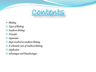  Blotting
 Types of blotting
 Southern blotting
 Principle
 Apparatus
 Steps involved in southern blotting
 A schematic view of southern blotting
 Application
 Advantages and Disadvantages
 