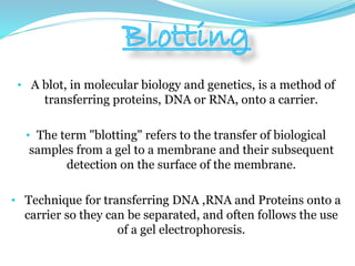 • A blot, in molecular biology and genetics, is a method of
transferring proteins, DNA or RNA, onto a carrier.
• The term "blotting" refers to the transfer of biological
samples from a gel to a membrane and their subsequent
detection on the surface of the membrane.
• Technique for transferring DNA ,RNA and Proteins onto a
carrier so they can be separated, and often follows the use
of a gel electrophoresis.
 