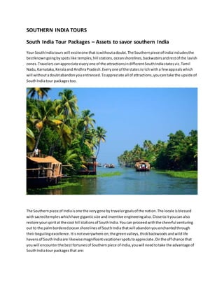 SOUTHERN INDIA TOURS
South India Tour Packages – Assets to savor southern India
Your SouthIndiatours will exciteone thatiswithoutadoubt.The Southernpiece of Indiaincludesthe
bestknowngoingbyspotslike temples,hill stations,oceanshorelines,backwatersandrestof the lavish
zones.Travelerscanappreciate everyone of the attractionsindifferentSouthIndiastatesviz.Tamil
Nadu,Karnataka,Keralaand AndhraPradesh.Everyone of the statesisrich witha few appealswhich
will withoutadoubtabandonyouentranced.Toappreciate all of attractions,youcan take the upside of
SouthIndiatour packages too.
The Southernpiece of Indiaisone the verygone by travelergoalsof the nation.The locale isblessed
withsacredtemples whichhave giganticsize andinventive engineeringalso.Close toityoucan also
restore yourspiritat the cool hill stationsof SouthIndia.Youcan proceedwiththe cheerful venturing
out to the palmborderedoceanshorelinesof SouthIndiathatwill abandonyouenchantedthrough
theirbeguilingexcellence.Itisnoteverywhere on;the greenvalleys,thickbackwoodsandwildlife
havensof SouthIndiaare likewise magnificentvacationerspotstoappreciate.Onthe off chance that
youwill encounterthe bestfortunesof Southernpiece of India,youwill needtotake the advantage of
SouthIndiatour packages that are:
 