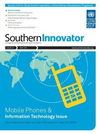 Special Unit for South-South Cooperation, United Nations Development Programme
MOBILE PHONES
Apps to innovations to pioneers
INFORMATION TECHNOLOGY
Digital decade delivers huge changes
KEY DATA
Facts and figures
STATE OF PLAY
What is going on across the South?
Mobile Phones &
Information Technology Issue
How these tech tools can aid in the push to meet the MDGs
A magazine celebrating South-South innovation
ISSUE 01 MAY 2011 www.southerninnovator.org
 