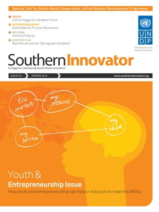 Special Unit for South-South Cooperation, United Nations Development Programme
YOUTH
How to Engage for a Brighter Future
ENTREPRENEURSHIP
Great Ideas for Pro-poor Businesses
KEY DATA
Facts and Figures
STATE OF PLAY
Best Policies and the “Demographic Dividend”
Youth&
A magazine celebrating South-South innovation
ISSUE 02 SPRING 2012 www.southerninnovator.org
How youth and entrepreneurship can help in the push to meet the MDGs
Entrepreneurship Issue
Empowered lives.
Resilient nations.
 