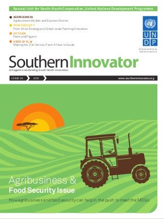 Special Unit for South-South Cooperation, United Nations Development Programme
A magazine celebrating South-South innovation
ISSUE 03 2012 www.southerninnovator.org
Empowered lives.
Resilient nations.
Agribusiness &
How agribusiness and food security can help in the push to meet the MDGs
Food Security Issue
AGRIBUSINESS
Agribusiness Models and Success Stories
FOOD SECURITY
From Crisis Strategies to Small-scale Farming Innovators
KEY DATA
Facts and Figures
STATE OF PLAY
Making the 21st Century Farm: A How-to Guide
 