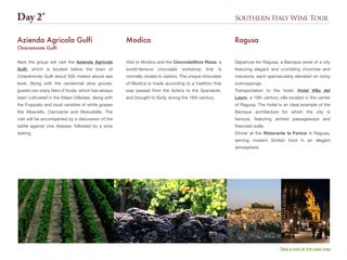 Southern Italy Wine Tour
Departure for Ragusa, a Baroque jewel of a city
featuring elegant and crumbling churches and
mansions, each spectacularly elevated on rocky
outcroppings.
Transportation to the hotel, Hotel Villa del
Lauro, a 19th century villa located in the center
of Ragusa. The Hotel is an ideal example of the
Baroque architecture for which the city is
famous, featuring arched passageways and
frescoed walls.
Dinner at the Ristorante la Fenice in Ragusa,
serving modern Sicilian food in an elegant
atmosphere.
Ragusa
Day 2°
Take a look at the road map
Next the group will visit the Azienda Agricola
Gulfi, which is located below the town of
Chiaramonte Gulfi about 500 meters above sea
level. Along with the centennial olive groves,
guests can enjoy Nero d’Avola, which has always
been cultivated in the Iblean hillsides, along with
the Frappato and local varieties of white grapes
like Albanello, Carricante and Moscatello. The
visit will be accompanied by a discussion of the
battle against vine disease, followed by a wine
tasting.
Azienda Agricola Gulfi
Chiaramonte Gulfi
Visit to Modica and the Cioccolatificio Rizza, a
world-famous chocolate workshop that is
normally closed to visitors. The unique chocolate
of Modica is made according to a tradition that
was passed from the Aztecs to the Spaniards,
and brought to Sicily during the 16th century.
Modica
 