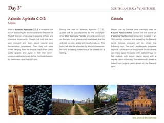 Southern Italy Wine TourDay 3°
Take a look at the road map
Visit to Azienda Agricola C.O.S, a vineyard that
is run according to the biodyanamic theories of
Rudolf Steiner, producing its grapes without any
chemical treatments. Guests will visit the farm
and vineyard and learn about natural wine
fermentation processes. Then they will taste
wines ranging from the Phitos (made from Cera-
suolo grapes and aged in 400 liter semi-
underground amphorae) to the Contrade Labirin-
to, Vastunaca and Pojo di Lupo.
Azienda Agricola C.O.S
Comiso
Return trip to Catania and overnight stay at
Katane Palace Hotel. Guests will eat dinner at
L’Osteria Tre Bicchieri restaurant, located in an
18th century mansion and owned by the Benanti
family (whose vineyard will be visted the
following day). The chef, Laquilangelo, prepares
regional cuisine with an imaginative touch: diners
can enjoy squid ink pasta with seafood ragu or
fish roulade with lemon beans, along with a
regular catch of the day. The restaurant’s bread is
baked from organic grain grown on the Benanti
farm.
Catania
During the visit to Azienda Agricola C.O.S.,
guests will be accompanied by the accompli-
shed Chef Carmelo Floridia who will cook lunch
on the spot from greens and vegetables that he
will pick on-site, along with local products. The
lunch will also be attended by a local cheesema-
ker who will bring a selection of his cheese for a
tasting.
 