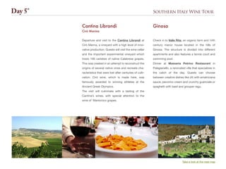 Southern Italy Wine Tour
Departure and visit to the Cantina Librandi at
Cirò Marina, a vineyard with a high level of inno-
vative production. Guests will visit the wine cellar
and the important experimental vineyard which
hosts 100 varieties of native Calabrese grapes.
This was created in an attempt to reconstruct the
origins of several native vines and recreate cha-
racteristics that were lost after centuries of culti-
vation. Cirò wine, which is made here, was
famously awarded to winning athletes at the
Ancient Greek Olympics.
The visit will culminate with a tasting of the
Cantina’s wines, with special attention to the
wine of Mantonico grapes.
Cantina Librandi
Cirò Marina
Day 5°
Take a look at the road map
Check in to Valle Rita, an organic farm and 14th
century manor house located in the hills of
Ginosa. The structure is divided into different
apartments and also features a tennis court and
swimming pool.
Dinner at Masseria Petrino Restaurant in
Palagianello, a renovated villa that specializes in
the catch of the day. Guests can choose
between creative dishes like ziti with amatriciana
sauce, pecorino cream and crunchy guanciale or
spaghetti with basil and grouper ragu.
Ginosa
 