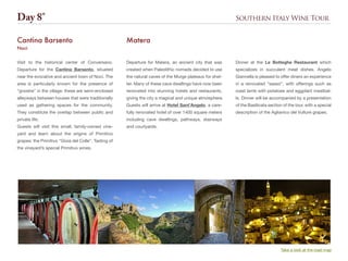Southern Italy Wine Tour
Departure for Matera, an ancient city that was
created when Paleolithic nomads decided to use
the natural caves of the Murge plateaus for shel-
ter. Many of these cave dwellings have now been
renovated into stunning hotels and restaurants,
giving the city a magical and unique atmosphere.
Guests will arrive at Hotel Sant’Angelo, a care-
fully renovated hotel of over 1400 square meters
including cave dwellings, pathways, stairways
and courtyards.
Matera
Dinner at the Le Botteghe Restaurant which
specializes in succulent meat dishes. Angelo
Giannella is pleased to offer diners an experience
in a renovated “sasso”, with offerings such as
roast lamb with potatoes and eggplant meatbal-
ls. Dinner will be accompanied by a presentation
of the Basilicata section of the tour, with a special
description of the Aglianico del Vulture grapes.
Visit to the historical center of Conversano.
Departure for the Cantina Barsento, situated
near the evocative and ancient town of Noci. The
area is particularly known for the presence of
“gnostre” in the village: these are semi-enclosed
alleyways between houses that were traditionally
used as gathering spaces for the community.
They constitute the overlap between public and
private life.
Guests will visit this small, family-owned vine-
yard and learn about the origins of Primitivo
grapes: the Primitivo “Gioia del Colle”. Tasting of
the vineyard’s special Primitivo wines.
Cantina Barsento
Noci
Day 8°
Take a look at the road map
 