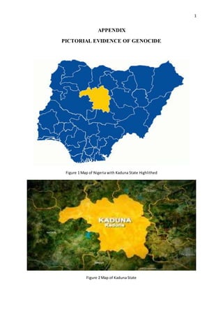 1
APPENDIX
PICTORIAL EVIDENCE OF GENOCIDE
Figure 1 Map of Nigeria with Kaduna State Highlithed
Figure 2 Map of Kaduna State
 