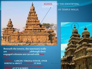 * KUDUS WERE THE IDENTIFYING
FEATURES
OF TEMPLE WALLS.
Beneath the towers, the sanctuary walls
are largely undecorated, although their
engaged columns are carved with lion
bases.
VIMANA LARGER VIMANA/TOWER, OVER
SHRINE Is ABOUT 20 M HIGH. IT HAS
UMBRELLA SHAPED KALASA (octagonal
Dome), AT IT’S SUMMIT.
 