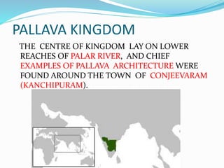 PALLAVA KINGDOM
THE CENTRE OF KINGDOM LAY ON LOWER
REACHES OF PALAR RIVER, AND CHIEF
EXAMPLES OF PALLAVA ARCHITECTURE WERE
FOUND AROUND THE TOWN OF CONJEEVARAM
(KANCHIPURAM).
 