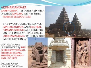 ARDHAMANDAPA
GARBHGRIHA ESTABLISHED WITH
A LARGE LINGAM, WITH 16 SIDES
PERIMETER ABOUT 2 M.
THE TWO ISOLATED BUILDINGS
MAHAMANDAPA AND CENTRAL
VIMANA(SHRINE) ARE JOINED BY
AN INTERMEDIATE HALL CALLED
ARDHAMANDAPA, WHICH IS BUILT
MUCH LATER IN 14TH CENTURY AD.
CENTRAL SHRINE
SURROUNDED By SMALLER
SHRINES WITH SMALL
SHIKHARS 8 SMALL
SHRINES, 6 TO RIGHT
AND 2 TO LEFT.
(ALL DESIGNED
SIMILARTO RATHAs
 