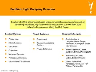Southern Light Company Overview ,[object Object],[object Object],[object Object],[object Object],[object Object],[object Object],[object Object],Service Offerings ,[object Object],[object Object],[object Object],Target Customers ,[object Object],[object Object],[object Object],[object Object],Geographic Footprint Southern Light is a fiber-optic based telecommunications company focused on delivering affordable, high-bandwidth transport over our own fiber optic networks to customers along the Gulf Coast. 